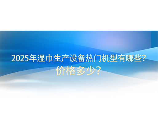 2025年濕巾生產設備熱門機型有哪些？價格多少？